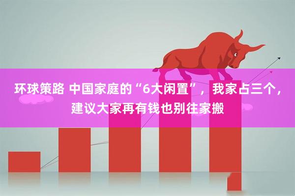 环球策路 中国家庭的“6大闲置”，我家占三个，建议大家再有钱也别往家搬