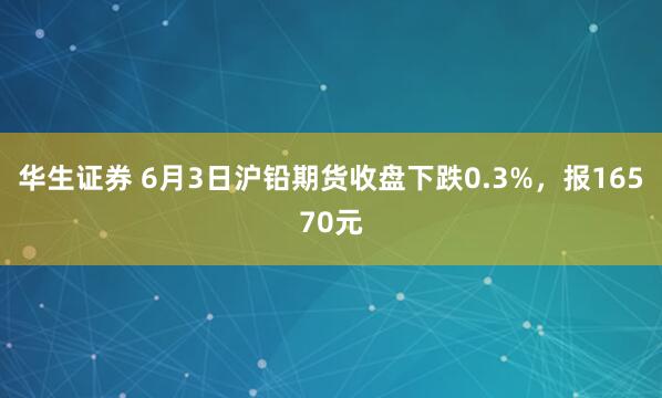 华生证券 6月3日沪铅期货收盘下跌0.3%，报16570元