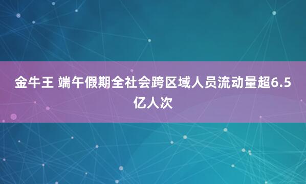 金牛王 端午假期全社会跨区域人员流动量超6.5亿人次