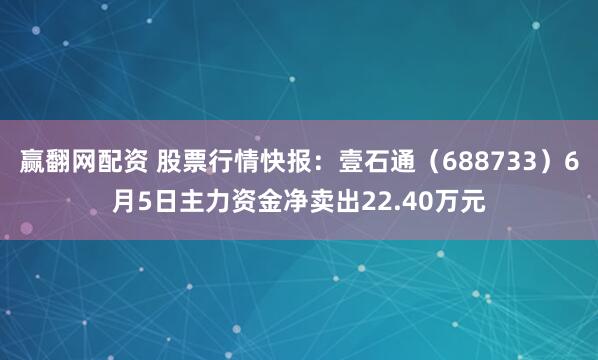 赢翻网配资 股票行情快报：壹石通（688733）6月5日主力资金净卖出22.40万元