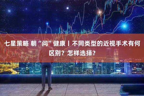 七星策略 朝“问”健康丨不同类型的近视手术有何区别？怎样选择？