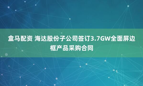 盒马配资 海达股份子公司签订3.7GW全面屏边框产品采购合同