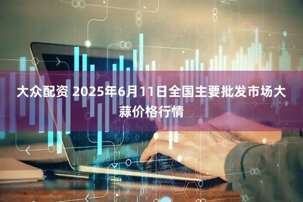 大众配资 2025年6月11日全国主要批发市场大蒜价格行情