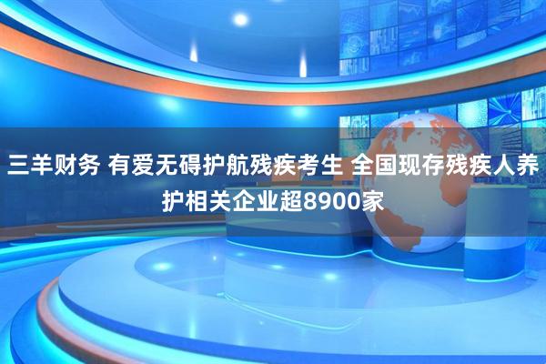 三羊财务 有爱无碍护航残疾考生 全国现存残疾人养护相关企业超8900家