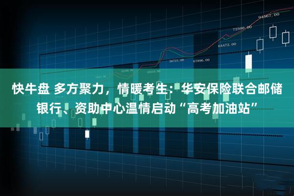 快牛盘 多方聚力，情暖考生：华安保险联合邮储银行、资助中心温情启动“高考加油站”