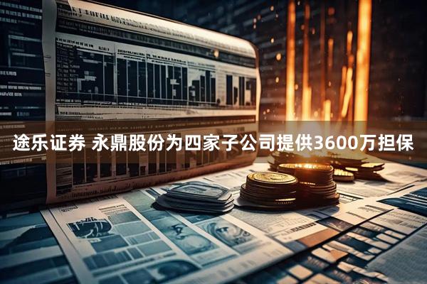 途乐证券 永鼎股份为四家子公司提供3600万担保