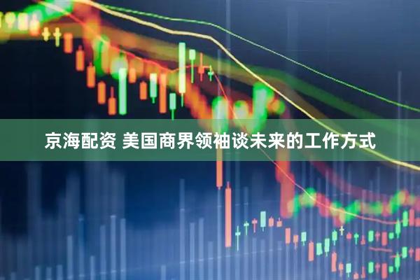 京海配资 美国商界领袖谈未来的工作方式