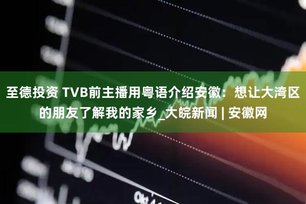 至德投资 TVB前主播用粤语介绍安徽：想让大湾区的朋友了解我的家乡_大皖新闻 | 安徽网