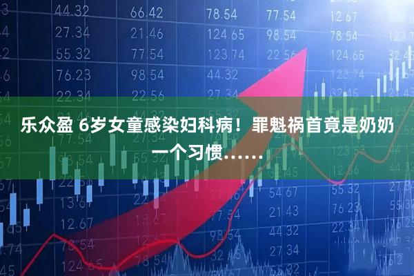 乐众盈 6岁女童感染妇科病！罪魁祸首竟是奶奶一个习惯……