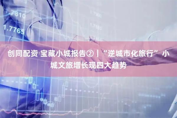创同配资 宝藏小城报告②｜“逆城市化旅行” 小城文旅增长现四大趋势