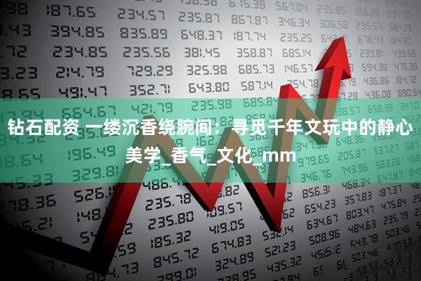 钻石配资 一缕沉香绕腕间：寻觅千年文玩中的静心美学_香气_文化_mm