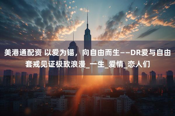 美港通配资 以爱为锚，向自由而生——DR爱与自由套戒见证极致浪漫_一生_爱情_恋人们