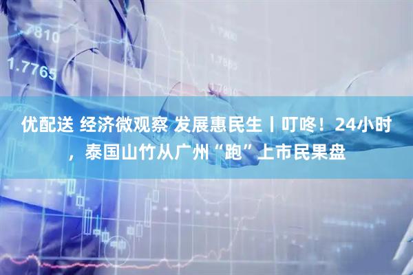 优配送 经济微观察 发展惠民生丨叮咚！24小时，泰国山竹从广州“跑”上市民果盘