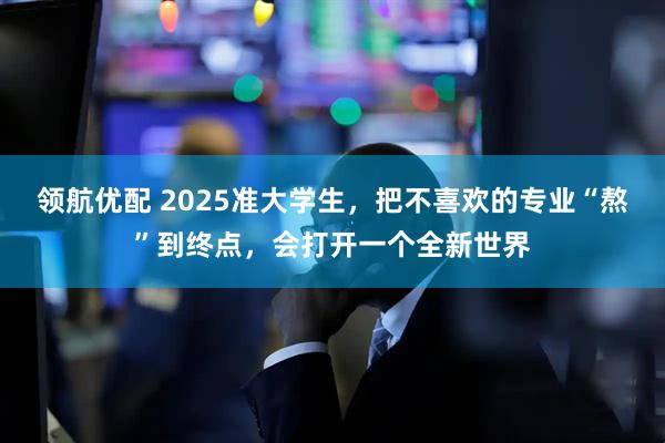 领航优配 2025准大学生，把不喜欢的专业“熬”到终点，会打开一个全新世界