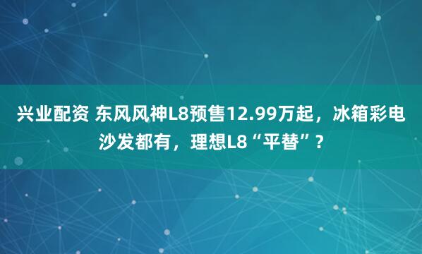 兴业配资 东风风神L8预售12.99万起，冰箱彩电沙发都有，理想L8“平替”？