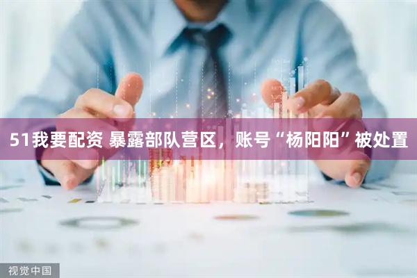 51我要配资 暴露部队营区，账号“杨阳阳”被处置