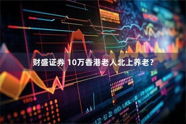 财盛证券 10万香港老人北上养老？