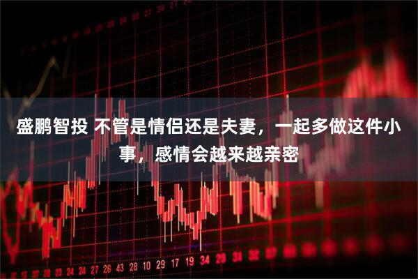 盛鹏智投 不管是情侣还是夫妻，一起多做这件小事，感情会越来越亲密