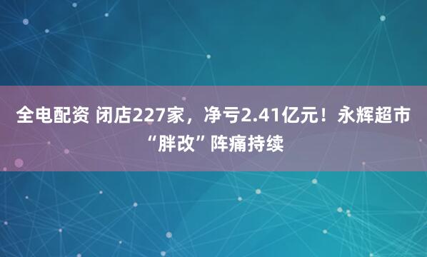 全电配资 闭店227家，净亏2.41亿元！永辉超市“胖改”阵痛持续