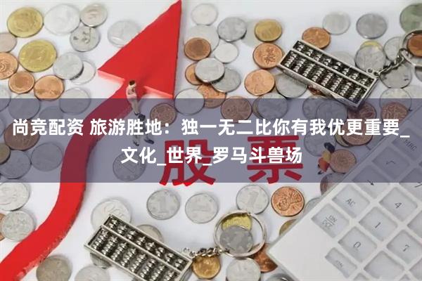 尚竞配资 旅游胜地：独一无二比你有我优更重要_文化_世界_罗马斗兽场