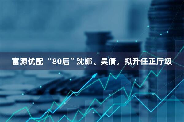 富源优配 “80后”沈娜、吴倩，拟升任正厅级