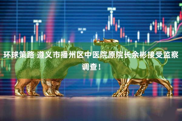 环球策路 遵义市播州区中医院原院长余彬接受监察调查！