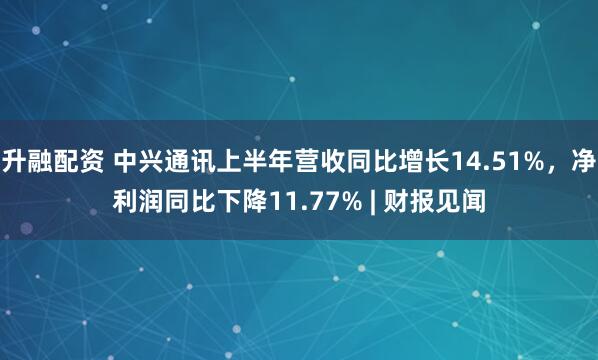 升融配资 中兴通讯上半年营收同比增长14.51%，净利润同比下降11.77% | 财报见闻