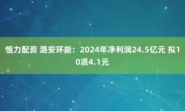 恒力配资 潞安环能：2024年净利润24.5亿元 拟10派4.1元