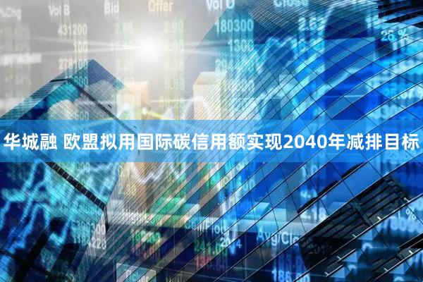 华城融 欧盟拟用国际碳信用额实现2040年减排目标