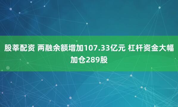 股莘配资 两融余额增加107.33亿元 杠杆资金大幅加仓289股