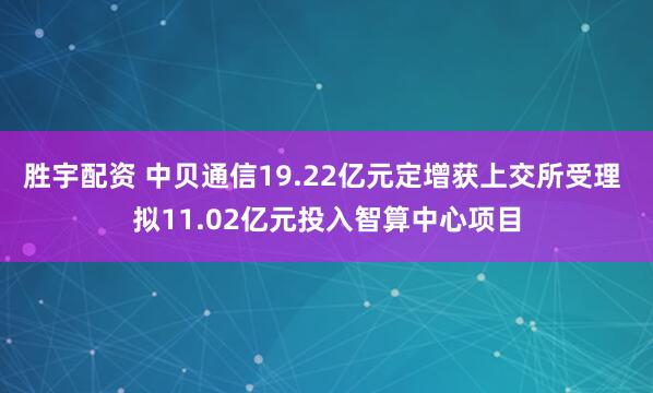 胜宇配资 中贝通信19.22亿元定增获上交所受理 拟11.02亿元投入智算中心项目